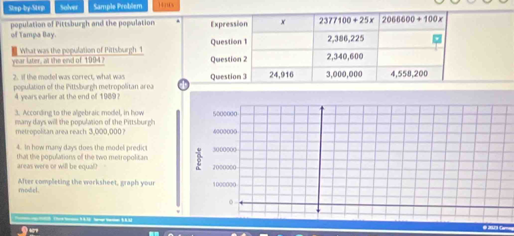 Step-by-Step Solver Sample Problem Hoats
population of Pittsburgh and the population
of Tampa Bay.
What was the population of Pittsburgh 1
year later, at the end of 1994? 
2. If the medel was correct, what was 
population of the Pittsburgh metropolitan area 
4 years earlier at the end of 1989?
3. According to the algebraic model, in how
many days will the population of the Pittsburgh
metropolitan area reach 3,000,000? 
4. In how many days does the model predict
that the populations of the two metropolitan
areas were or will be equal? 
After completing the worksheet, graph your
model.
og 1025 : 'ore Noratnn 9.8.33   haregr Varsion' 9. 8.32
@ 2021 Can