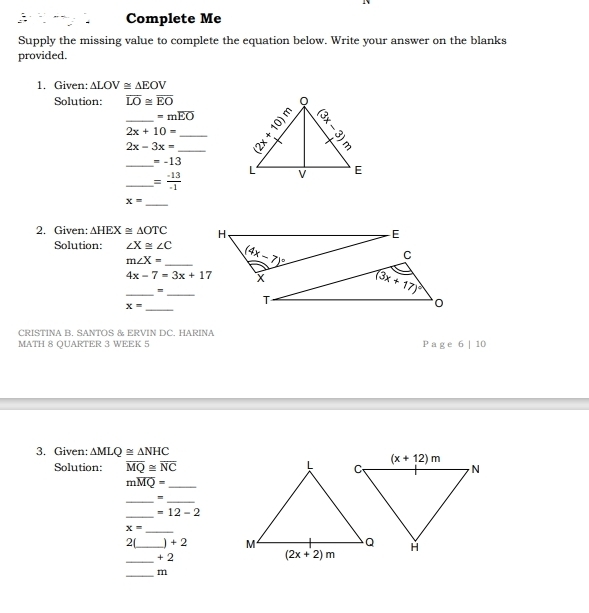 Complete Me
Supply the missing value to complete the equation below. Write your answer on the blanks
provided.
1. Given: △ LOV≌ △ EOV
Solution: overline LO≌ overline EO
=moverline EO
_ 2x-3x= __
2x+10=
_ =-13
_ = (-13)/-1 
_ x=
2. Given: △ HEX≌ △ OTC
Solution: ∠ X≌ ∠ C
_ m∠ X=
4x-7=3x+17
__=
_ x=
CRISTINA B. SANTOS & ERVIN DC. HARINA
MATH 8 QUARTER 3 WEEK 5 P a g e 6 | 10
3. Given: △ MLQ≌ △ NHC
Solution: overline MQ≌ overline NC
_ moverline MQ=
__=
_
=12-2
_ x=
2[_ +2
_
+2
_m