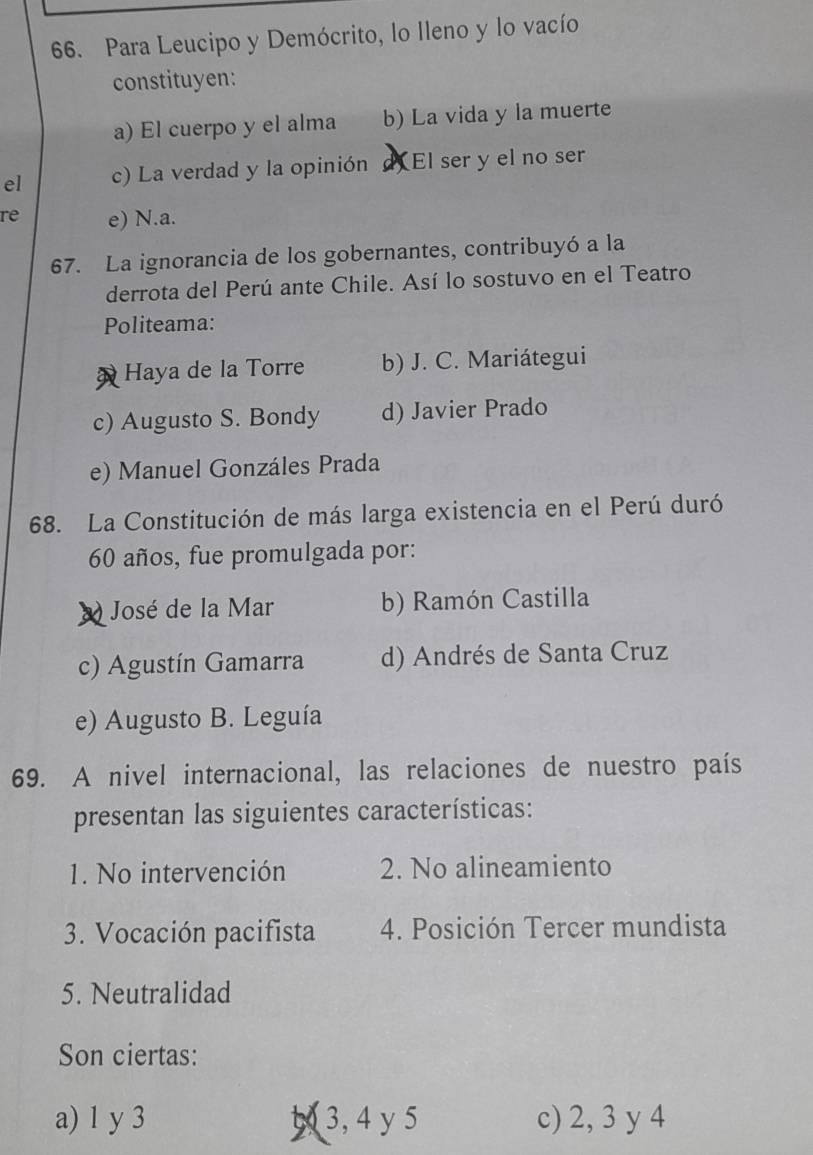 Para Leucipo y Demócrito, lo Ileno y lo vacío
constituyen:
a) El cuerpo y el alma b) La vida y la muerte
el c) La verdad y la opinión d El ser y el no ser
re e) N.a.
67. La ignorancia de los gobernantes, contribuyó a la
derrota del Perú ante Chile. Así lo sostuvo en el Teatro
Politeama:
Haya de la Torre b) J. C. Mariátegui
c) Augusto S. Bondy d) Javier Prado
e) Manuel Gonzáles Prada
68. La Constitución de más larga existencia en el Perú duró
60 años, fue promulgada por:
José de la Mar b) Ramón Castilla
c) Agustín Gamarra d) Andrés de Santa Cruz
e) Augusto B. Leguía
69. A nivel internacional, las relaciones de nuestro país
presentan las siguientes características:
1. No intervención 2. No alineamiento
3. Vocación pacifista 4. Posición Tercer mundista
5. Neutralidad
Son ciertas:
a) 1 y 3 53, 4y 5 c) 2, 3 y 4