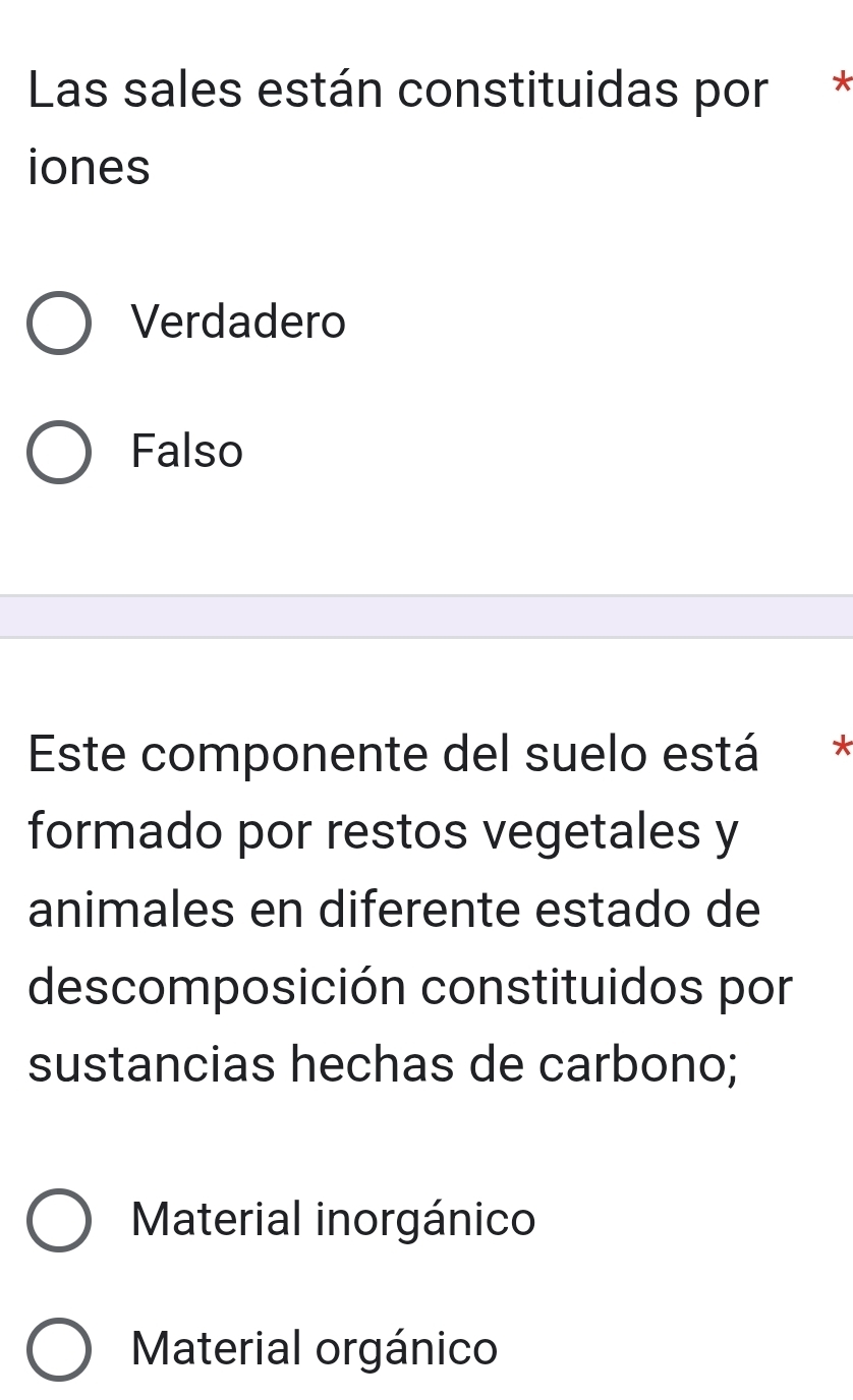 Las sales están constituidas por *
iones
Verdadero
Falso
Este componente del suelo está *
formado por restos vegetales y
animales en diferente estado de
descomposición constituidos por
sustancias hechas de carbono;
Material inorgánico
Material orgánico