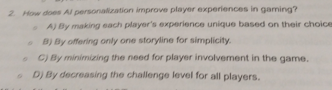 How does Al personalization improve player experiences in gaming?
A) By making each player's experience unique based on their choice
B) By offering only one storyline for simplicity.
C) By minimizing the need for player involvement in the game.
D) By decreasing the challenge level for all players.