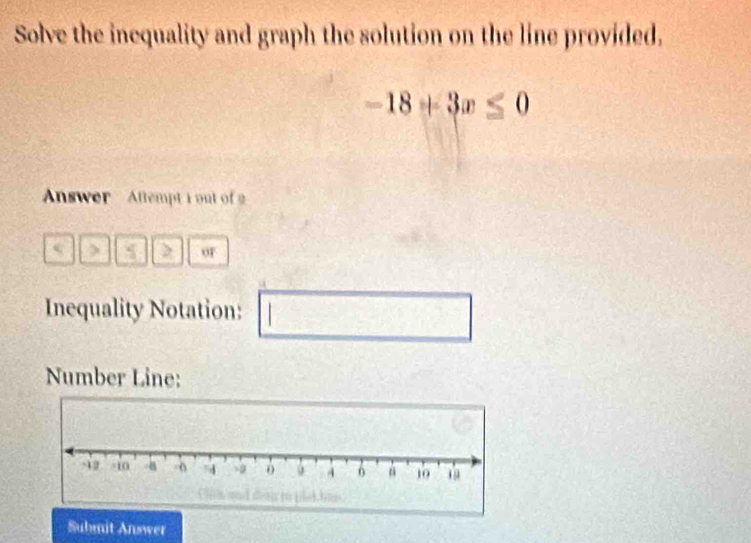 Solve the inequality and graph the solution on the line provided.
-18+3x≤ 0
Answer Aftempt i out of 
< > or 
Inequality Notation:
b= 1/2  1/2 = □ /□  
Number Line: 
Submit Answer