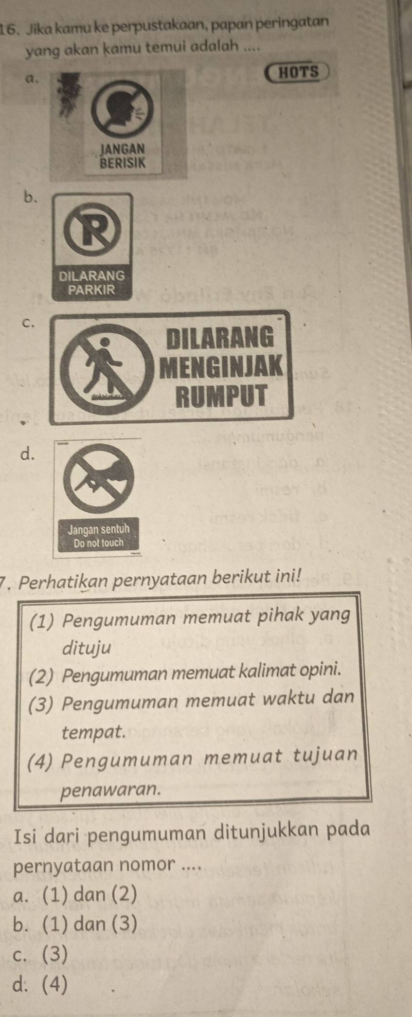 Jika kamu ke perpustakaan, papan peringatan
yang akan kamu temui adalah ....
a.
HOTS
b.
C
d.
7. Perhatikan pernyataan berikut ini!
(1) Pengumuman memuat pihak yang
dituju
(2) Pengumuman memuat kalimat opini.
(3) Pengumuman memuat waktu dan
tempat.
(4) Pengumuman memuat tujuan
penawaran.
Isi dari pengumuman ditunjukkan pada
pernyataan nomor ....
a. (1) dan (2)
b. (1) dan (3)
c. (3)
d. (4)