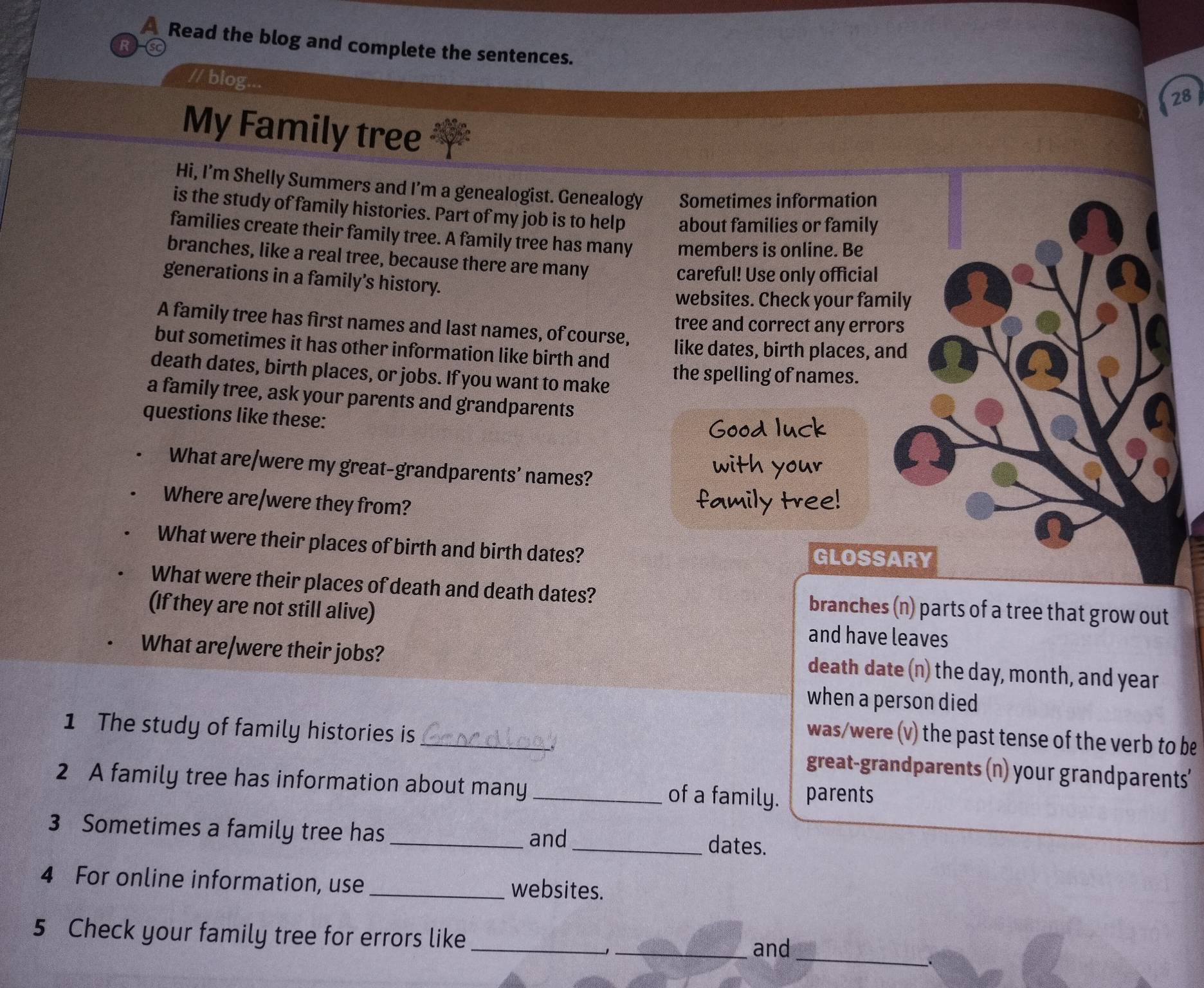 A Read the blog and complete the sentences. 
R 
// blog... 
28 
My Family tree 
Hi, I’m Shelly Summers and I’m a genealogist. Genealogy Sometimes information 
is the study of family histories. Part of my job is to help about families or family 
families create their family tree. A family tree has many members is online. Be 
branches, like a real tree, because there are many 
careful! Use only official 
generations in a family’s history. 
websites. Check your family 
A family tree has first names and last names, of course, 
tree and correct any errors 
but sometimes it has other information like birth and like dates, birth places, and 
death dates, birth places, or jobs. If you want to make the spelling of names. 
a family tree, ask your parents and grandparents 
questions like these: 
Good luck 
What are/were my great-grandparents’ names? 
with your 
Where are/were they from? 
family tree! 
What were their places of birth and birth dates? GLOSSARY 
What were their places of death and death dates? branches (n) parts of a tree that grow out 
(If they are not still alive) and have leaves 
What are/were their jobs? 
death date (n) the day, month, and year
when a person died 
was/were (v) the past tense of the verb to be 
1 The study of family histories is_ great-grandparents (n) your grandparents' 
2 A family tree has information about many_ parents 
of a family. 
3 Sometimes a family tree has __dates. 
and 
4 For online information, use _websites. 
_ 
5 Check your family tree for errors like_ 
_and