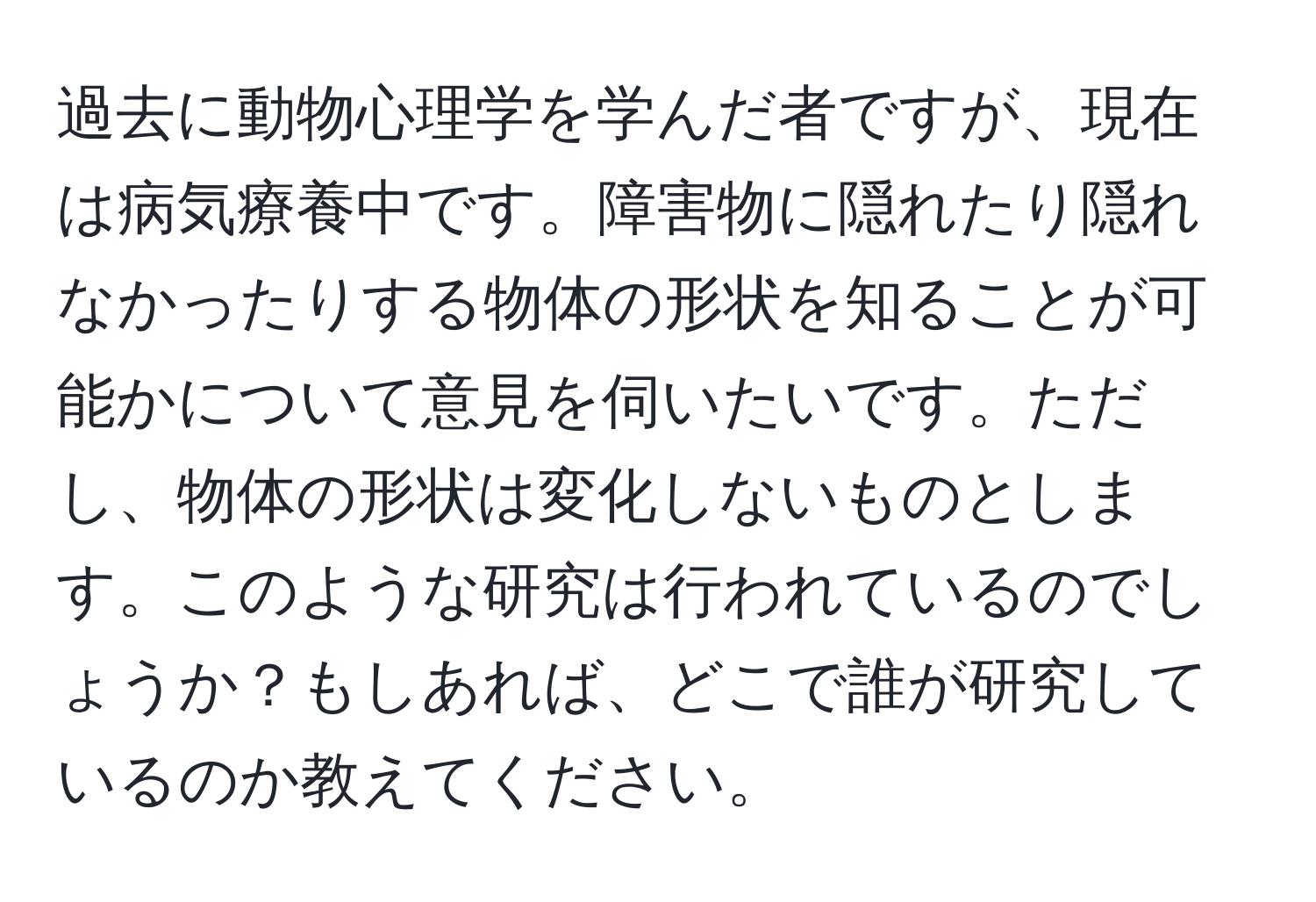 過去に動物心理学を学んだ者ですが、現在は病気療養中です。障害物に隠れたり隠れなかったりする物体の形状を知ることが可能かについて意見を伺いたいです。ただし、物体の形状は変化しないものとします。このような研究は行われているのでしょうか？もしあれば、どこで誰が研究しているのか教えてください。