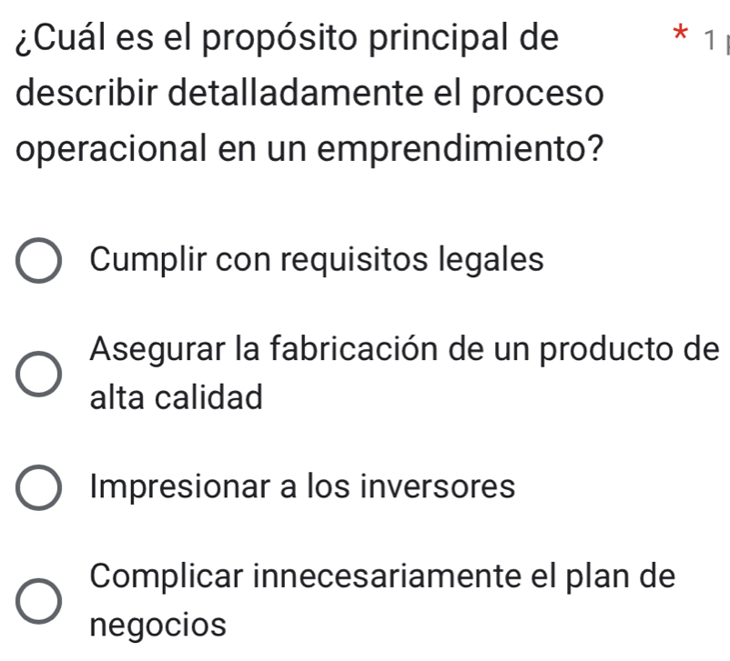 ¿Cuál es el propósito principal de * 1
describir detalladamente el proceso
operacional en un emprendimiento?
Cumplir con requisitos legales
Asegurar la fabricación de un producto de
alta calidad
Impresionar a los inversores
Complicar innecesariamente el plan de
negocios