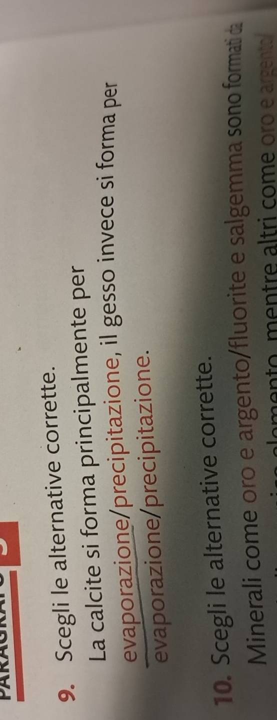 PARA 
9. Scegli le alternative corrette. 
La calcite si forma principalmente per 
evaporazione/precipitazione, il gesso invece si forma per 
evaporazione/precipitazione. 
10. Scegli le alternative corrette. 
Minerali come oro e argento/fluorite e salgemma sono formati da 
men to m en tre altri come oro e argento