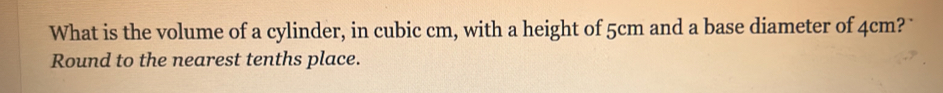 What is the volume of a cylinder, in cubic cm, with a height of 5cm and a base diameter of 4cm? 
Round to the nearest tenths place.