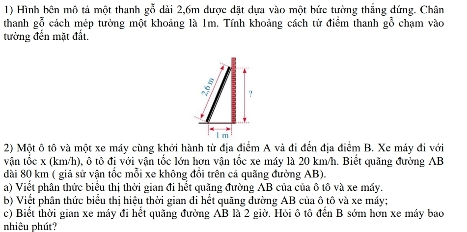 Hình bên mô tả một thanh gwidehat O dài 2, 6m được đặt dựa vào một bức tường thắng đứng. Chân 
thanh gỗ cách mép tường một khoảng là 1m. Tính khoảng cách từ điểm thanh gwidehat O chạm vào 
tường đến mặt đất. 
2) Một ô tô và một xe máy cùng khởi hành từ địa điểm A và đi đến địa điểm B. Xe máy đi với 
vận tốc x (km/h), ô tô đi với vận tốc lớn hơn vận tốc xe máy là 20 km/h. Biết quãng đường AB
dài 80 km ( giả sử vận tốc mỗi xe không đổi trên cả quãng đường AB). 
a) Viết phân thức biểu thị thời gian đi hết quãng đường AB của của ô tô và xe máy. 
b) Viết phân thức biểu thị hiệu thời gian đi hết quãng đường AB của ô tô và xe máy; 
c) Biết thời gian xe máy đi hết quãng đường AB là 2 giờ. Hỏi ô tô đến B sớm hơn xe máy bao 
nhiêu phút?