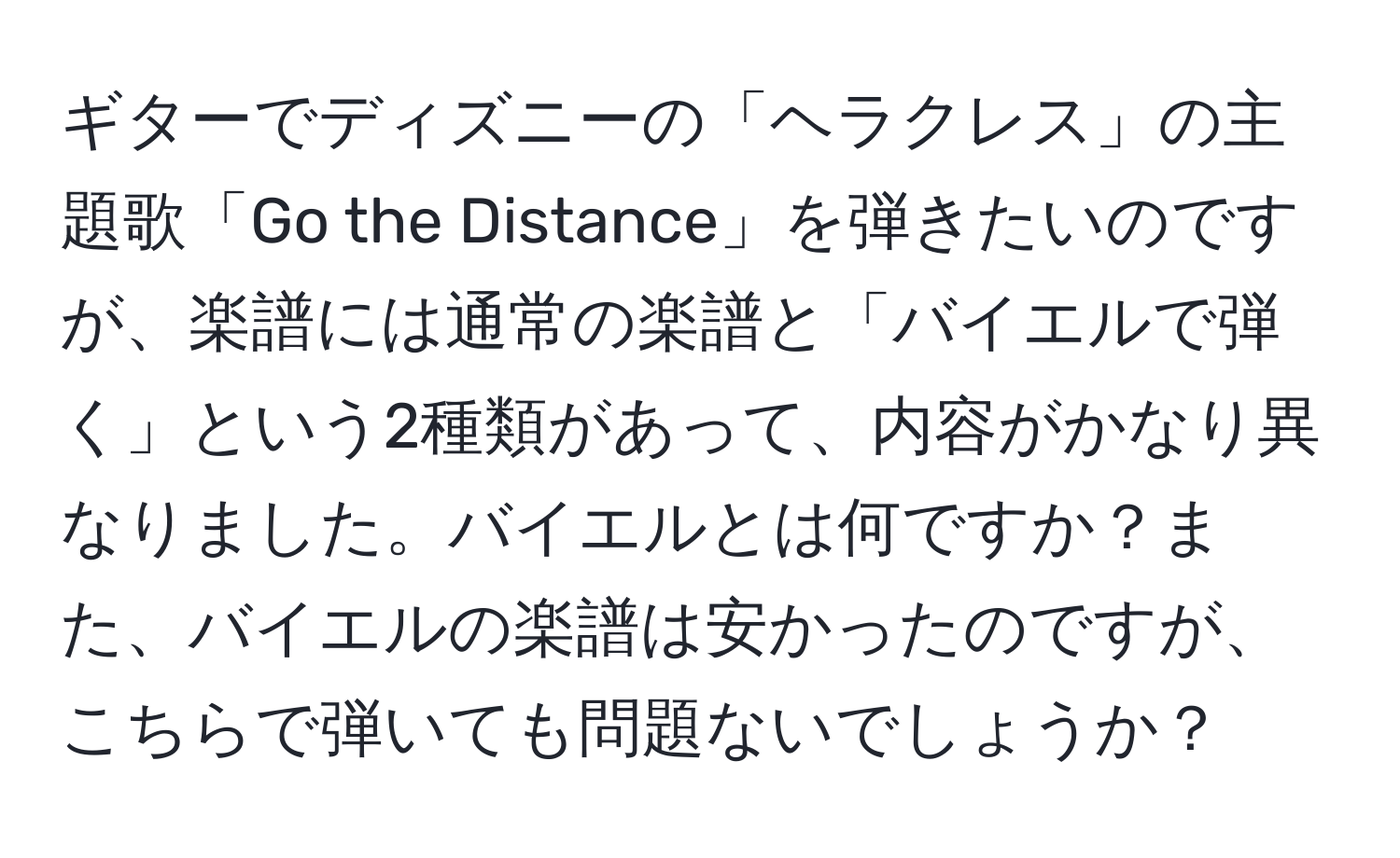 ギターでディズニーの「ヘラクレス」の主題歌「Go the Distance」を弾きたいのですが、楽譜には通常の楽譜と「バイエルで弾く」という2種類があって、内容がかなり異なりました。バイエルとは何ですか？また、バイエルの楽譜は安かったのですが、こちらで弾いても問題ないでしょうか？