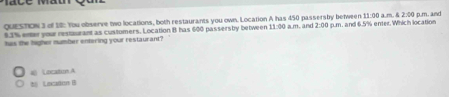 11:00 
QUESTION 3 of 18: You observe two locations, both restaurants you own. Location A has 450 passersby between p.m. and 6.5% enter. Which location a.m. & 2:00 p.m. and
9.1% enter your restaurant as customers. Location B has 600 passersby between 11:00 a.m. and 2:00 
has the higher number entering your restaurant?
4 Locatun A
2 Lncation B