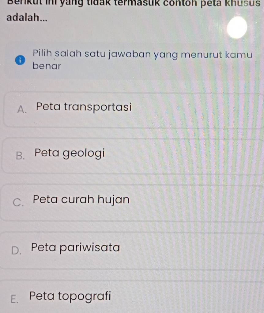 Berkut ini yang tidak termasuk contoh peta khusus
adalah...
Pilih salah satu jawaban yang menurut kamu
6 benar
A. Peta transportasi
B. Peta geologi
C.Peta curah hujan
D. Peta pariwisata
E. Peta topografi