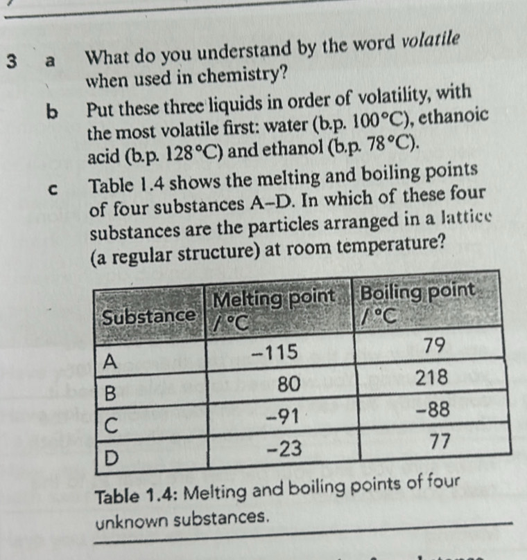 a What do you understand by the word volatile
when used in chemistry?
b Put these three liquids in order of volatility, with
the most volatile first: water (b.p.100°C) , ethanoic
acid (b.p. 128°C) and ethanol (b.p.78°C).
c Table 1.4 shows the melting and boiling points
of four substances A--D. In which of these four
substances are the particles arranged in a lattice
(a regular structure) at room temperature?
Table 1.4: Melting and boiling points of four
_
unknown substances.