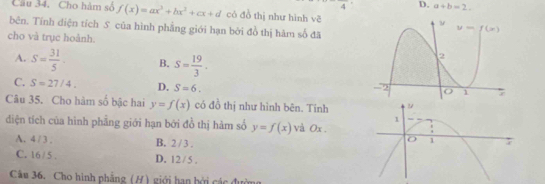 4 D. a+b=2.
Câu 34. Cho hàm số f(x)=ax^3+bx^2+cx+d có đồ thị như hình vẽ
bên. Tính diện tích S của hình phẳng giới hạn bởi đồ thị hàm số đã
cho và trục hoành.
A. S= 31/5  B. S= 19/3 .
C. S=27/4. D. S=6.
Câu 35. Cho hàm số bậc hai y=f(x) có đồ thị như hình bên. Tính
1
diện tích của hình phẳng giới hạn bởi đồ thị hàm số y=f(x) và 0x .
A. 4 / 3 . B. 2 / 3 . 7
1
C. 16/ 5 . D. 12/5 .
Cm 36. Cho hình phẳng (H) giới hạn hởi các đườ