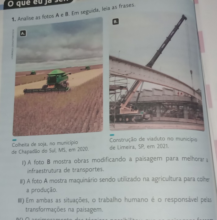 que éu ja se 
e B. Em seguida, leia as frases. 
Construção de viaduto no município 
Colheita de soja, no município 
de Chapadão do Sul, MS, em 2020. de Limeira, SP, em 2021. 
I) A foto B mostra obras modificando a paisagem para melhorar a 
infraestrutura de transportes. 
II) A foto A mostra maquinário sendo utilizado na agricultura para colher 
a produção. 
III) Em ambas as situações, o trabalho humano é o responsável pelas 
transformações na paisagem.