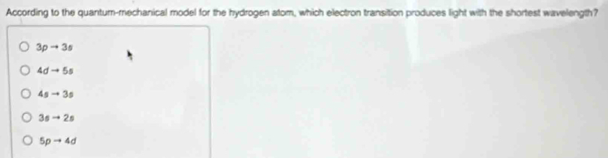 According to the quantum-mechanical model for the hydrogen atom, which electron transition produces light with the shortest wavelength?
3pto 3s
4dto 5s
4sto 3s
3sto 2s
5pto 4d