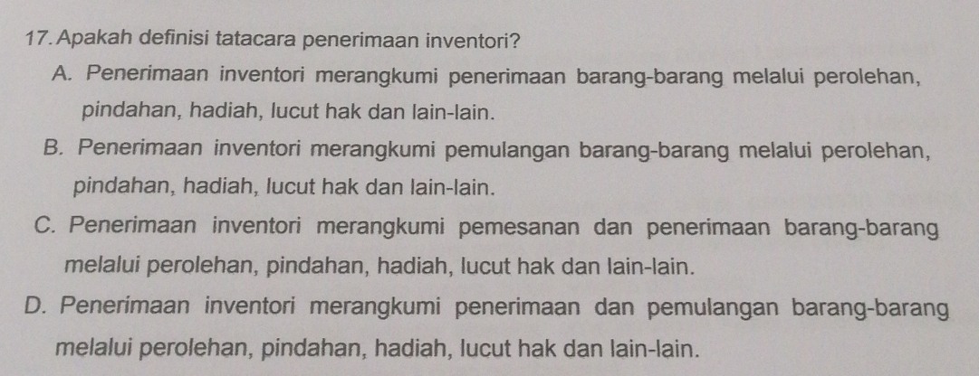 Apakah definisi tatacara penerimaan inventori?
A. Penerimaan inventori merangkumi penerimaan barang-barang melalui perolehan,
pindahan, hadiah, lucut hak dan lain-lain.
B. Penerimaan inventori merangkumi pemulangan barang-barang melalui perolehan,
pindahan, hadiah, lucut hak dan lain-lain.
C. Penerimaan inventori merangkumi pemesanan dan penerimaan barang-barang
melalui perolehan, pindahan, hadiah, lucut hak dan lain-lain.
D. Penerimaan inventori merangkumi penerimaan dan pemulangan barang-barang
melalui perolehan, pindahan, hadiah, lucut hak dan lain-lain.