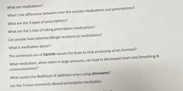 What are medications? 
What’s the difference between over the counter medications and prescriptions? 
What are the 3 types of prescriptions? 
What are the 5 risks of taking prescription medications? 
Can people have adverse/allergic reactions to medications? 
What is medication abuse? 
The continued use of Opioids causes the brain to stop producing what chemical? 
What medication, when taken in large amounts, can lead to decreased heart rate/breathing & 
unconsciousness? 
What causes the likelihood of addiction when using stimulants? 
List the 3 most commonly abused prescription medication.