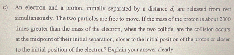 An electron and a proton, initially separated by a distance d, are released from rest 
simultaneously. The two particles are free to move. If the mass of the proton is about 2000
times greater than the mass of the electron, when the two collide, are the collision occurs 
at the midpoint of their initial separation, closer to the initial position of the proton or closer 
to the initial position of the electron? Explain your answer clearly.