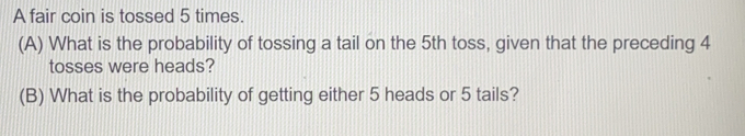 A fair coin is tossed 5 times. 
(A) What is the probability of tossing a tail on the 5th toss, given that the preceding 4
tosses were heads? 
(B) What is the probability of getting either 5 heads or 5 tails?