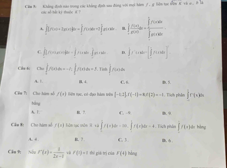Khẳng định nào trong các khẳng định sau đúng với mọi hàm ƒ, g liên tục trên K vàa, b là
các số bắt kỳ thuộc K ?
A. ∈tlimits _a^(b[f(x)+2g(x)]dx=∈tlimits _a^bf(x)dx+2∈tlimits _a^bg(x)dx B. ∈tlimits _a^bfrac f(x))g(x)dx=frac (∈tlimits _a)^bf(x)dx(∈tlimits _a)^bg(x)dx.
C. ∈tlimits _0^(2[f(x),g(x)]dx=∈tlimits _0^2f(x)dx.∈tlimits _0^2g(x)dx. D. ∈tlimits _a^bf^,)(x)dx=[∈tlimits _a^(bf(x)dx]^2).
Câu 6:   Cho ∈tlimits _0^(1f(x)dx=-I;∈tlimits _0^1f(x)dx=5. Tính ∈tlimits _1^3f(x)dx
A. 1. B. 4. C. 6. D. 5.
Câu 7: Cho hàm số f(x) liên tục, có đạo hàm trên [-1;2],f(-1)=8;f(2)=-1. Tích phân ∈tlimits _(-1)^2f'(x)dx
bằng
A. 1. B. 7. C. -9. D. 9.
Câu 8:    Cho hảm số f(x) liên tục trên R và ∈tlimits _0^4f(x)dx=10.∈tlimits _1^tf(x)dx=4. Tích phân ∈tlimits _0^1f(x)dx bằng
A. 4 . B. 7 . C. 3 . D. 6 .
Câu 9: Nếu F'(x)=frac 1)2x-1 và F(1)=1 thì giá trị của F(4) bằng