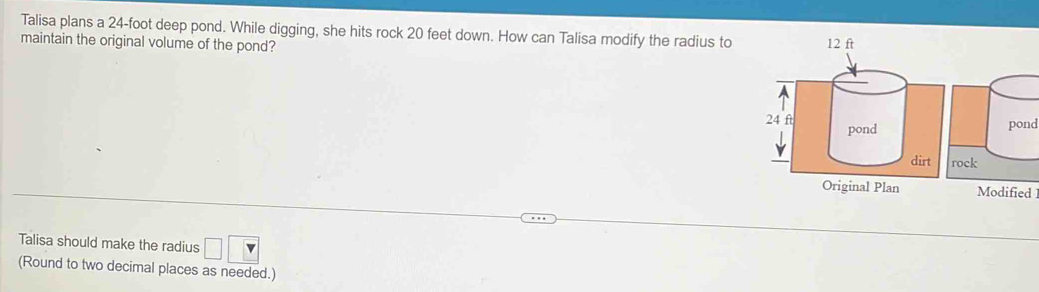 Talisa plans a 24-foot deep pond. While digging, she hits rock 20 feet down. How can Talisa modify the radius to 
maintain the original volume of the pond? 
pond 
ck 
Modified 
Talisa should make the radius □ □
(Round to two decimal places as needed.)