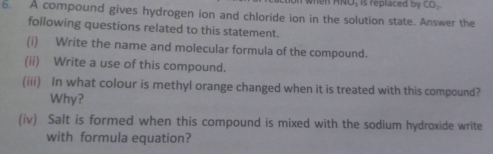 wn en HNO_3 is replaced by CO_2. 
6. A compound gives hydrogen ion and chloride ion in the solution state. Answer the 
following questions related to this statement. 
(i) Write the name and molecular formula of the compound. 
(ii) Write a use of this compound. 
(iii) In what colour is methyl orange changed when it is treated with this compound? 
Why? 
(iv) Salt is formed when this compound is mixed with the sodium hydroxide write 
with formula equation?