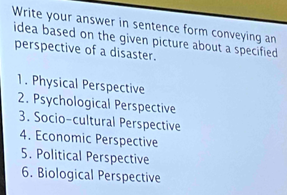 Write your answer in sentence form conveying an 
idea based on the given picture about a specified 
perspective of a disaster. 
1. Physical Perspective 
2. Psychological Perspective 
3. Socio-cultural Perspective 
4. Economic Perspective 
5. Political Perspective 
6. Biological Perspective