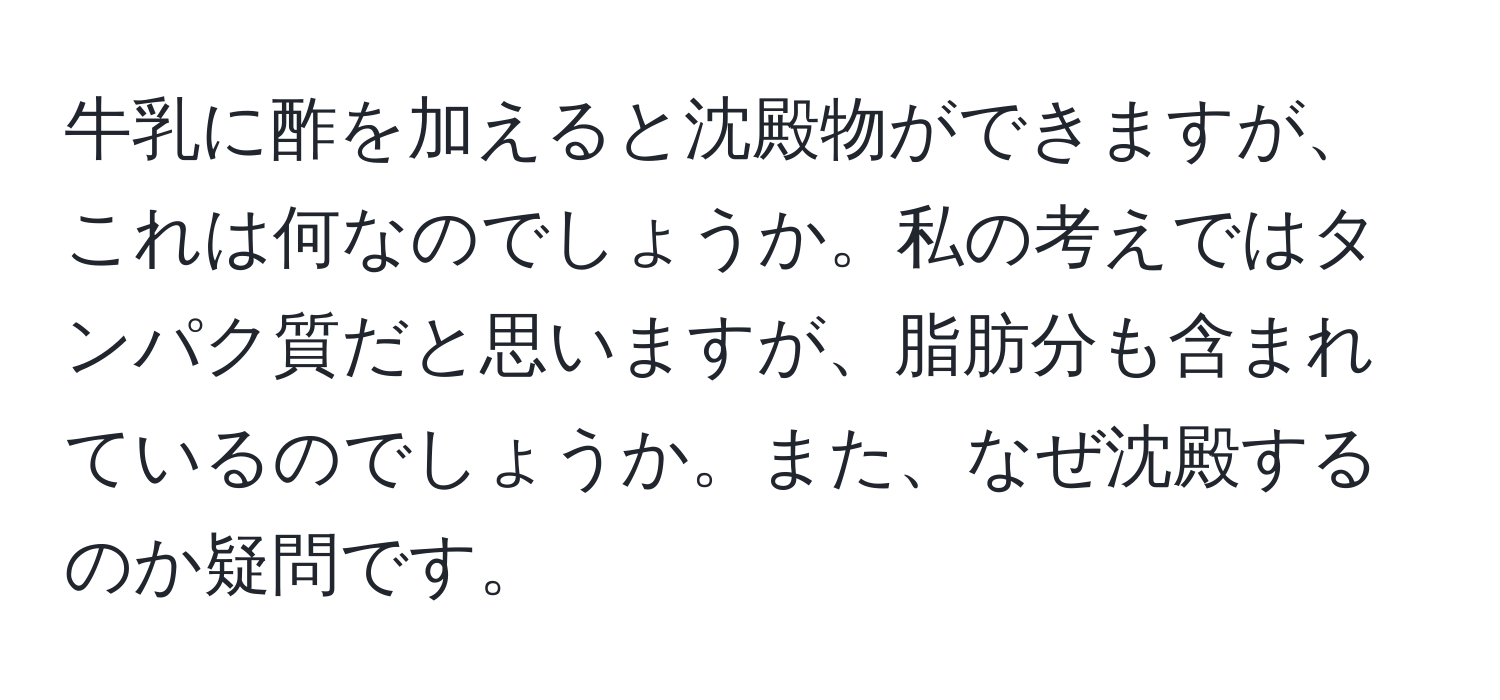 牛乳に酢を加えると沈殿物ができますが、これは何なのでしょうか。私の考えではタンパク質だと思いますが、脂肪分も含まれているのでしょうか。また、なぜ沈殿するのか疑問です。