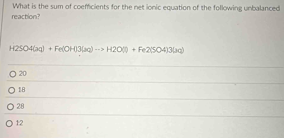 What is the sum of coefficients for the net ionic equation of the following unbalanced
reaction?
H2SO4(aq)+Fe(OH)3(aq)to H2O(l)+Fe2(SO4)3(aq)
20
18
28
12