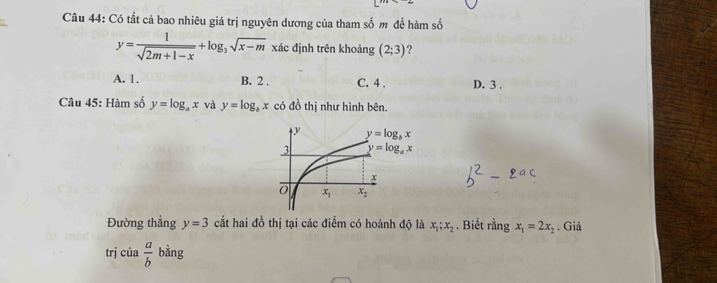 Có tất cả bao nhiêu giá trị nguyên dương của tham số m đề hàm số
y= 1/sqrt(2m+1-x) +log _3sqrt(x-m) xác định trên khoảng (2;3) ?
A. 1. B. 2 . C. 4 . D. 3 .
Câu 45: Hàm số y=log _ax và y=log _bx có đồ thị như hình bên.
Đường thẳng y=3 cắt hai đồ thị tại các điểm có hoành độ là x_1;x_2. Biết rằng x_1=2x_2. Giá
trị của  a/b  bàng