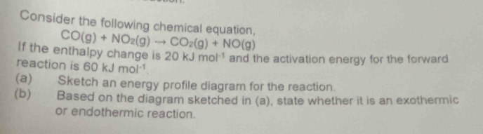 Consider the following chemical equation, CO(g)+NO_2(g)to CO_2(g)+NO(g)
If the enthalpy change is 20kJmol^(-1) and the activation energy for the forward 
reaction is 60kJmol^(-1). 
(a) Sketch an energy profile diagram for the reaction. 
(b) Based on the diagram sketched in (a), state whether it is an exothermic 
or endothermic reaction.