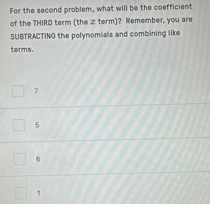 For the second problem, what will be the coefficient
of the THIRD term (the x term)? Remember, you are
SUBTRACTING the polynomials and combining like
terms.
7
5
6
1