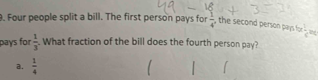 Four people split a bill. The first person pays for  1/4  , the second person pays for  1/6  and
pays for  1/3 . What fraction of the bill does the fourth person pay?
a.  1/4 