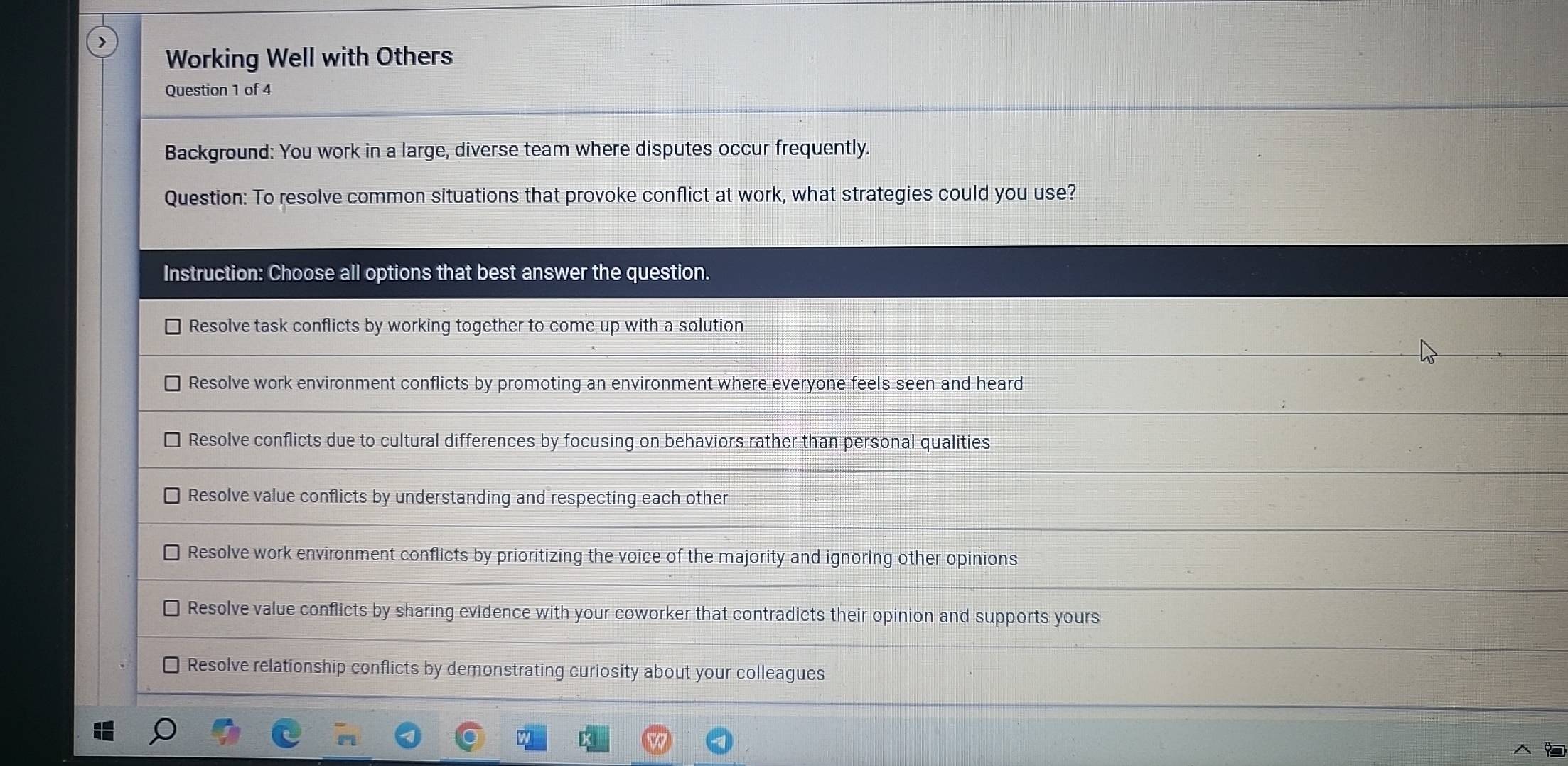 Working Well with Others
Question 1 of 4
Background: You work in a large, diverse team where disputes occur frequently.
Question: To resolve common situations that provoke conflict at work, what strategies could you use?
Instruction: Choose all options that best answer the question.
Resolve task conflicts by working together to come up with a solution
Resolve work environment conflicts by promoting an environment where everyone feels seen and heard
Resolve conflicts due to cultural differences by focusing on behaviors rather than personal qualities
Resolve value conflicts by understanding and respecting each other
Resolve work environment conflicts by prioritizing the voice of the majority and ignoring other opinions
Resolve value conflicts by sharing evidence with your coworker that contradicts their opinion and supports yours
] Resolve relationship conflicts by demonstrating curiosity about your colleagues