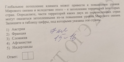 Γлобальное потеπіение климата может привести к повыπениюо уровня 
Мирового океана и вслелствие этого - κ затоπлению τерриτорий некоторых 
стран. Опрелелите, части территорий каких лвух из перечислениых стран 
могут оказаться затоπгленными из-за πовышения уровня Мирового океана. 
Βаπишеиτе в таблицу цифры, ποдκоΤорыми указаны эти страны. 
1) Австрия 
2) Φранция 
3) Словакия 
4) Афганистан 
5) Нилдерланлы 
Otbet: