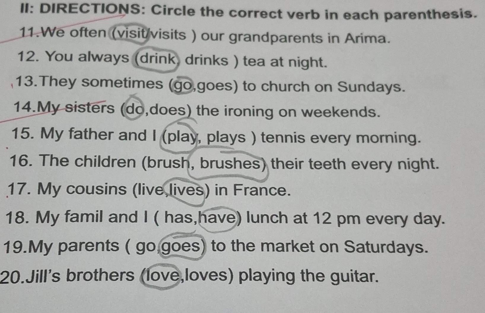 II: DIRECTIONS: Circle the correct verb in each parenthesis. 
11.We often (visit visits ) our grandparents in Arima. 
12. You always (drink, drinks ) tea at night. 
13.They sometimes (go,goes) to church on Sundays. 
14.My sisters (do,does) the ironing on weekends. 
15. My father and I (play, plays ) tennis every morning. 
16. The children (brush, brushes) their teeth every night. 
17. My cousins (live lives) in France. 
18. My famil and I ( has,have) lunch at 12 pm every day. 
19.My parents ( go goes) to the market on Saturdays. 
20.Jill's brothers (love,loves) playing the guitar.