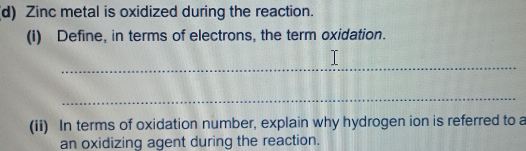 Zinc metal is oxidized during the reaction. 
(i) Define, in terms of electrons, the term oxidation. 
_ 
_ 
(ii) In terms of oxidation number, explain why hydrogen ion is referred to a 
an oxidizing agent during the reaction.