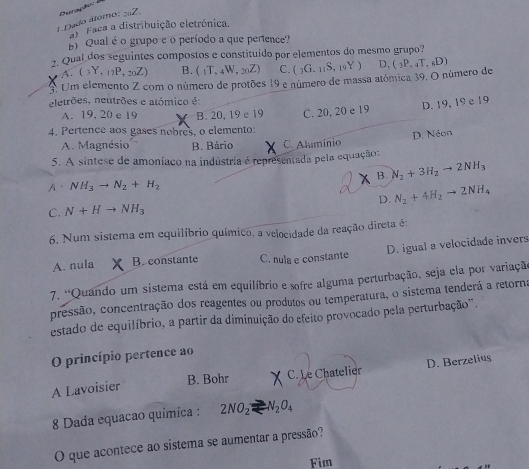 Dado átomo: 22. Overaçhor
Faca a distribuição eletrónica.
E Qual é o grupo e o período a que pertence?
2. Qual dos seguintes compostos e constituído por elementos do mesmo grupo?
A. (3Y,17P,20Z) B. (_1T,_4W,_20Z) C. (_3G._11S,_19Y) D.
A Um elemento Z com o número de protões 19 e número de massa atómica 39, O número de (_3P._4T,_6D)
eletrões, neutrões e atómico é
D. 19, 19 e 19
A. 19. 20 e 19 B. 20,19 e 19 C. 20, 20 e 19
4. Pertence aos gases nobres, o elemento:
D. Néon
A. Magnésio B. Bário C. Aluminio
5. A sintese de amoníaco na indústria é representada pela equação:
B. N_2+3H_2to 2NH_3
A、 NH_3to N_2+H_2
C. N+Hto NH_3 D. N_2+4H_2to 2NH_4
6. Num sistema em equilíbrio químico, a velocidade da reação direta é:
A. nula B. constante C. nula e constante D. igual a velocidade invers
7. 'Quando um sistema está em equilíbrio e sofre alguma perturbação, seja ela por variação
pressão, concentração dos reagentes ou produtos ou temperatura, o sistema tenderá a retorna
estado de equilíbrio, a partir da diminuição do efeito provocado pela perturbação'.
O princípio pertence ao
A Lavoisier C. Le Chatelier D. Berzelius
B. Bohr
8 Dada equacao química : 2NO_2leftharpoons N_2O_4
O que acontece ao sistema se aumentar a pressão?
Fim