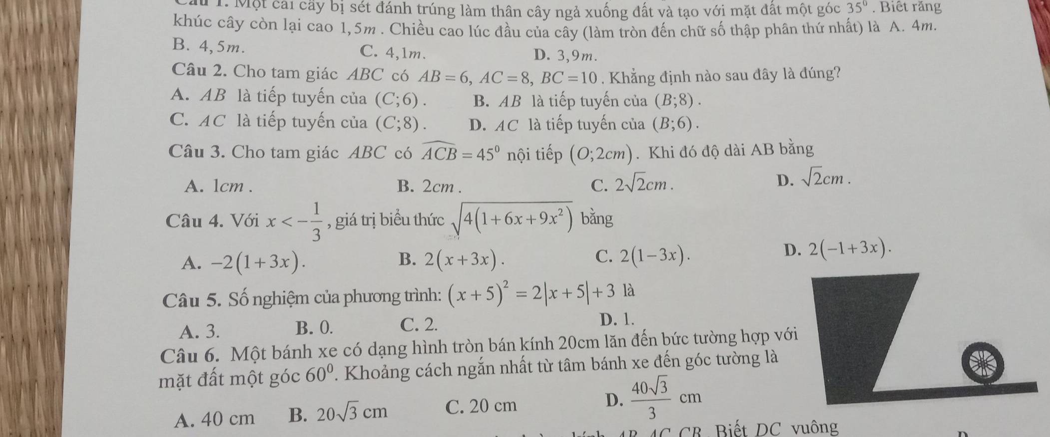 Một cai cây bị sét đánh trúng làm thân cây ngả xuống đất và tạo với mặt đất một góc 35°. Biết răng
khúc cây còn lại cao 1,5m . Chiều cao lúc đầu của cây (làm tròn đến chữ số thập phân thứ nhất) là A. 4m.
B. 4,5m. C. 4,1m. D. 3,9m.
Câu 2. Cho tam giác ABC có AB=6,AC=8,BC=10. Khẳng định nào sau đây là đúng?
A. AB là tiếp tuyến của (C;6). B. AB là tiếp tuyến của (B;8).
C. AC là tiếp tuyến của (C;8). D. AC là tiếp tuyến của (B;6).
Câu 3. Cho tam giác ABC có widehat ACB=45° nội tiếp (0;2cm). Khi đó độ dài AB bằng
A. 1cm . B. 2cm . C. 2sqrt(2)cm.
D. sqrt(2)cm.
Câu 4. Với x<- 1/3  , giá trị biểu thức sqrt(4(1+6x+9x^2)) bǎng
A. -2(1+3x). B. 2(x+3x). C. 2(1-3x).
D. 2(-1+3x).
Câu 5. Số nghiệm của phương trình: (x+5)^2=2|x+5|+3 là
A. 3. B. 0. C. 2.
D. 1.
Câu 6. Một bánh xe có dạng hình tròn bán kính 20cm lăn đến bức tường hợp với
mặt đất một góc 60°. Khoảng cách ngắn nhất từ tâm bánh xe đến góc tường là
D.
A. 40 cm B. 20sqrt(3)cm  40sqrt(3)/3 cm
C. 20 cm
CB Biết DC vuông