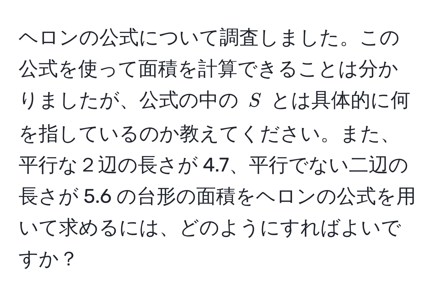 ヘロンの公式について調査しました。この公式を使って面積を計算できることは分かりましたが、公式の中の $S$ とは具体的に何を指しているのか教えてください。また、平行な２辺の長さが 4.7、平行でない二辺の長さが 5.6 の台形の面積をヘロンの公式を用いて求めるには、どのようにすればよいですか？