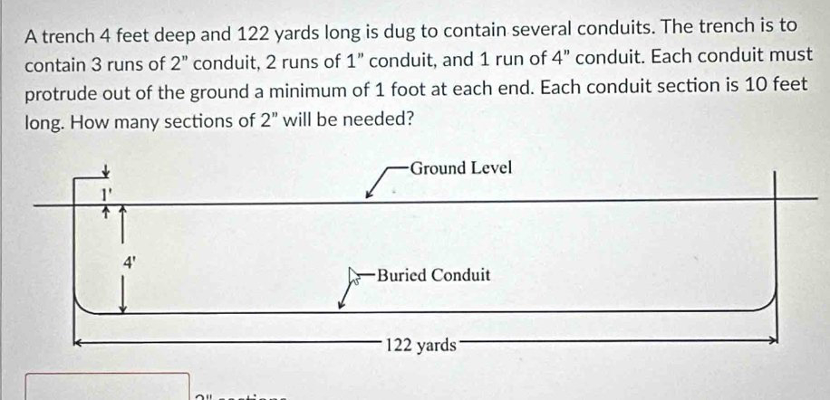 A trench 4 feet deep and 122 yards long is dug to contain several conduits. The trench is to
contain 3 runs of 2'' conduit, 2 runs of 1'' conduit, and 1 run of 4'' conduit. Each conduit must
protrude out of the ground a minimum of 1 foot at each end. Each conduit section is 10 feet
long. How many sections of 2'' will be needed?