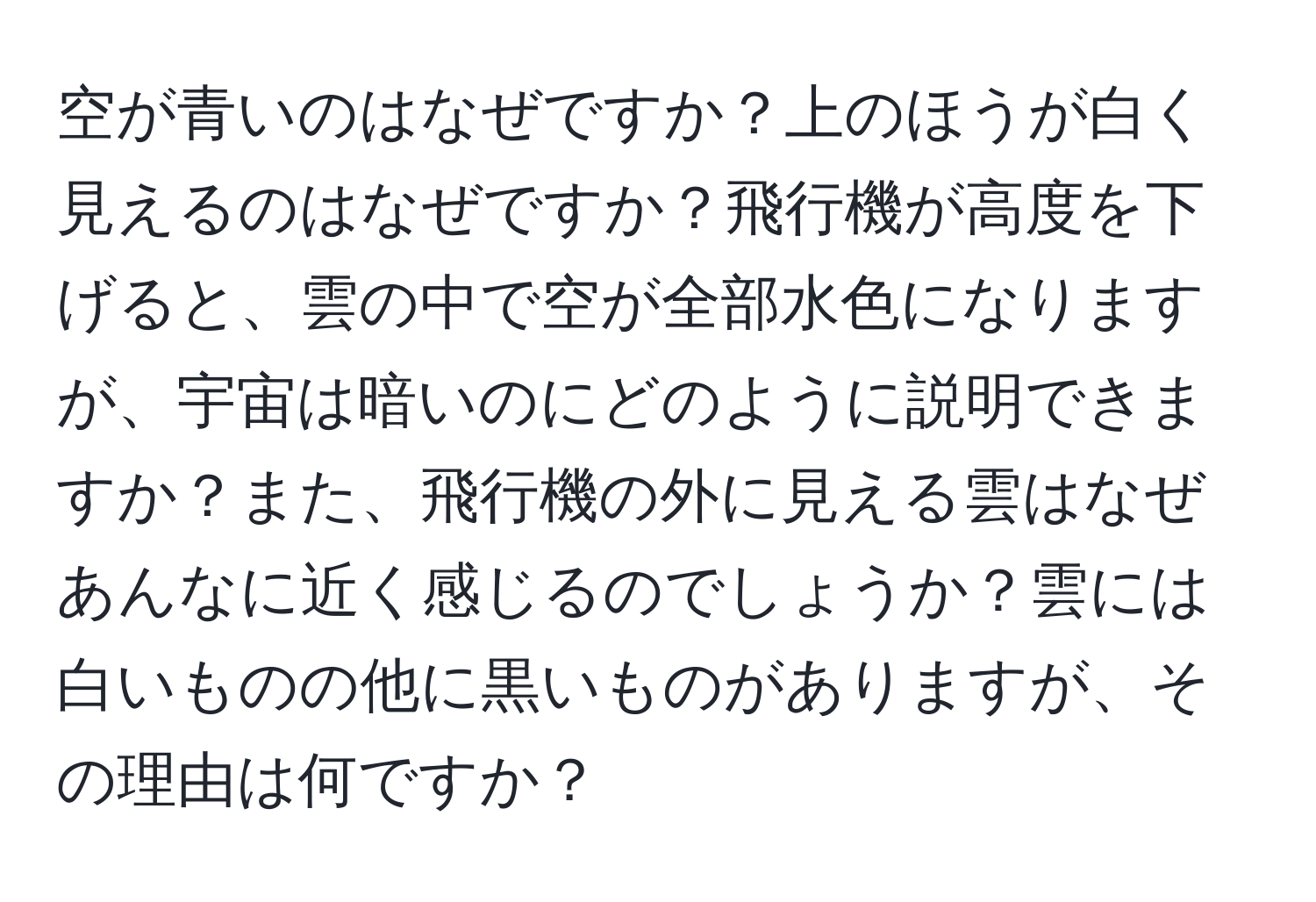 空が青いのはなぜですか？上のほうが白く見えるのはなぜですか？飛行機が高度を下げると、雲の中で空が全部水色になりますが、宇宙は暗いのにどのように説明できますか？また、飛行機の外に見える雲はなぜあんなに近く感じるのでしょうか？雲には白いものの他に黒いものがありますが、その理由は何ですか？