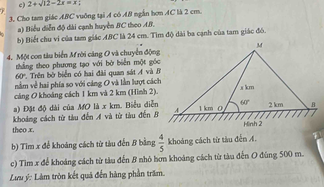 2+sqrt(12)-2x=x;
F
3. Cho tam giác ABC vuông tại A có AB ngắn hơn AC là 2 cm.
a) Biểu diễn độ dài cạnh huyền BC theo AB.
b) Biết chu vi của tam giác ABC là 24 cm. Tìm độ dài ba cạnh của tam giác đó.
4. Một con tàu biển Mrời cảng O và chuyển động
thẳng theo phương tạo với bờ biển một góc
60° 2. Trên bờ biển có hai đài quan sát A và B
nằm về hai phía so với cảng O và lần lượt cách
cảng O khoảng cách 1 km và 2 km (Hình 2).
a) Đặt độ dài của MO là x km. Biểu diễn
khoảng cách từ tàu đến A và từ tàu đến B
theo x.
b) Tìm x để khoảng cách từ tàu đến B bằng  4/5  khoảng cách từ tàu đến A.
c) Tìm x để khoảng cách từ tàu đến B nhỏ hơn khoảng cách từ tàu đến O đúng 500 m.
Lưu ý: Làm tròn kết quả đến hàng phần trăm.