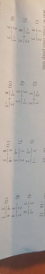 Thực mện phếp tinh
-16^-overline 12
1)  1/4 - 2/3  2)  (-2)/5 + 1/3  3)  3/-5 - (-1)/2  4)  3/5 - (-5)/6 
5)  (-3)/8 + 2/5 
6)  3/5 - (-1)/3 
7)  1/-4 - 2/5 
8) - 2/3 - 5/4 
9)  2/5 - (-1)/7  10)  (-3)/8 + 2/-7  11)  5/8 - (-8)/5   (-4)/3 - 6/7 
12)