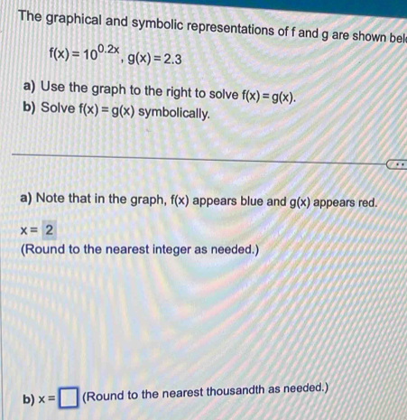 The graphical and symbolic representations of f and g are shown bel
f(x)=10^(0.2x), g(x)=2.3
a) Use the graph to the right to solve f(x)=g(x). 
b) Solve f(x)=g(x) symbolically. 

a) Note that in the graph, f(x) appears blue and g(x) appears red.
x=2
(Round to the nearest integer as needed.) 
b) x=□ (Round to the nearest thousandth as needed.)