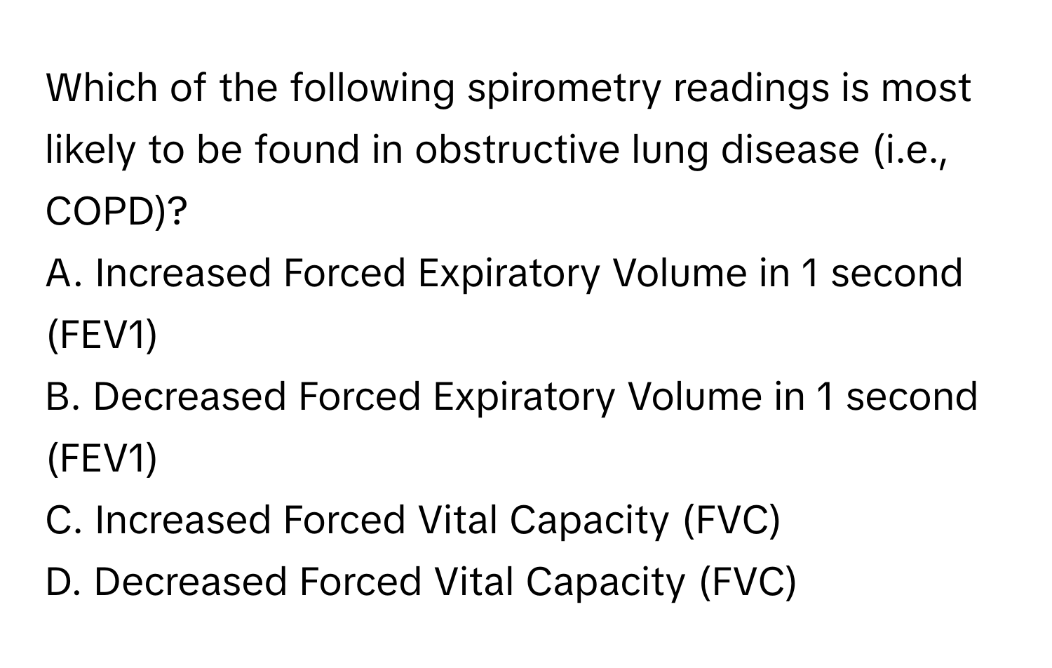 Which of the following spirometry readings is most likely to be found in obstructive lung disease (i.e., COPD)?

A. Increased Forced Expiratory Volume in 1 second (FEV1)
B. Decreased Forced Expiratory Volume in 1 second (FEV1)
C. Increased Forced Vital Capacity (FVC)
D. Decreased Forced Vital Capacity (FVC)