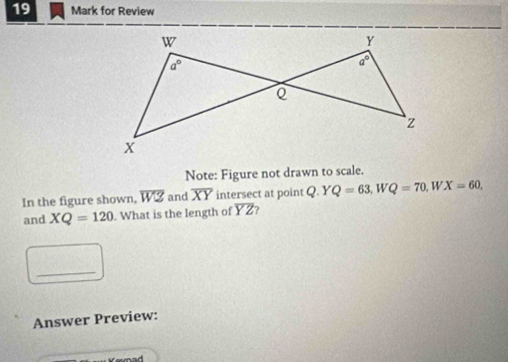 for Review
W
Y
a°
a°
Q
z
X
Note: Figure not drawn to scale. 
In the figure shown, overline WZ and overline XY intersect at point Q. Y Q=63 W Q=70, 1 WX=60, 
and XQ=120. What is the length of overline YZ
_ 
Answer Preview: