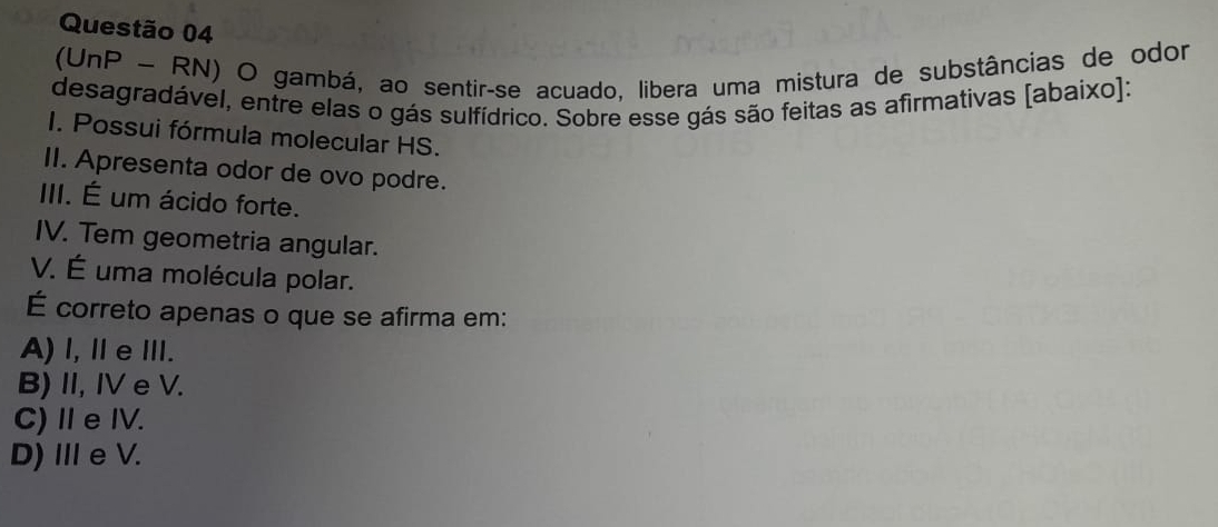 (UnP - RN) O gambá, ao sentir-se acuado, libera uma mistura de substâncias de odor
desagradável, entre elas o gás sulfídrico. Sobre esse gás são feitas as afirmativas [abaixo]:
I. Possui fórmula molecular HS.
II. Apresenta odor de ovo podre.
III. É um ácido forte.
IV. Tem geometria angular.
V. É uma molécula polar.
É correto apenas o que se afirma em:
A) l,ⅡeⅢI.
B) II, IV e V.
C)ⅡeIV.
D) ⅢeV.