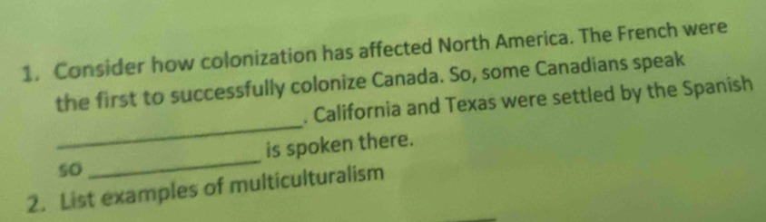 Consider how colonization has affected North America. The French were 
the first to successfully colonize Canada. So, some Canadians speak 
_ 
. California and Texas were settled by the Spanish 
_ 
is spoken there. 
so 
2. List examples of multiculturalism